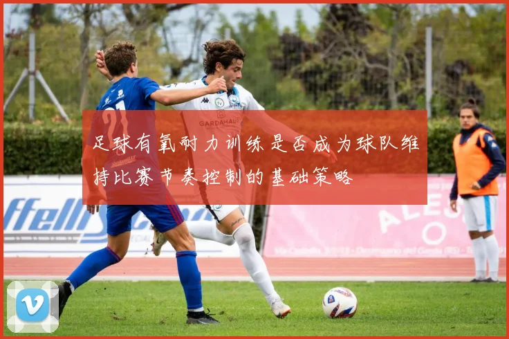 足球有氧耐力训练是否成为球队维持比赛节奏控制的基础策略