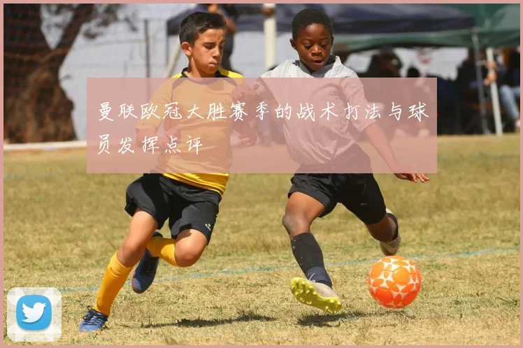 曼联欧冠大胜赛季的战术打法与球员发挥点评